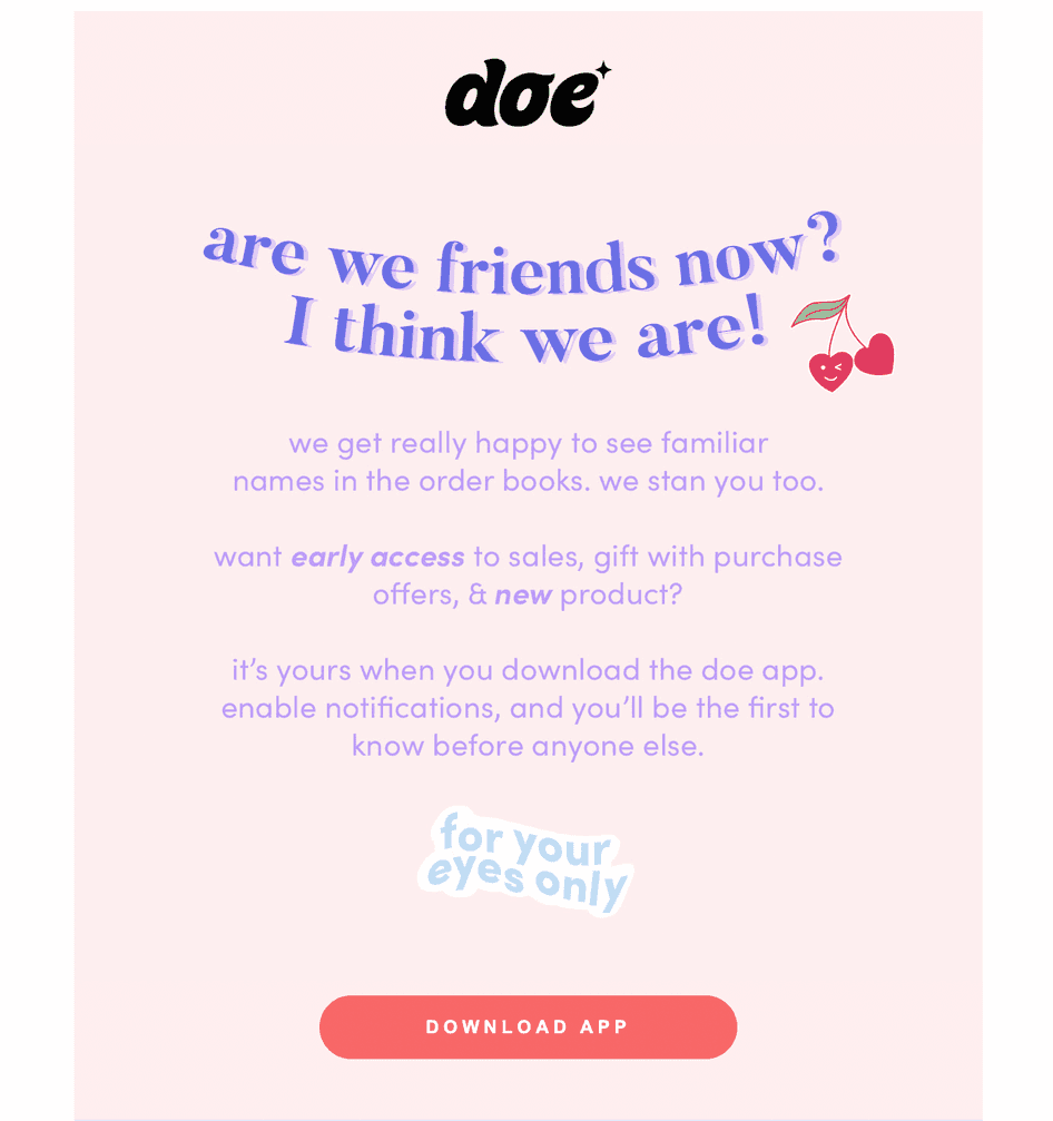 #Doe Beauty, a direct-to-consumer seller of silk eyelashes, sends this email to customers after their second purchase. The fun copy fosters a sense of reciprocal loyalty and drives the customer to take the next step in the relationship by downloading the Doe app. (Source: doebeauty.com)
